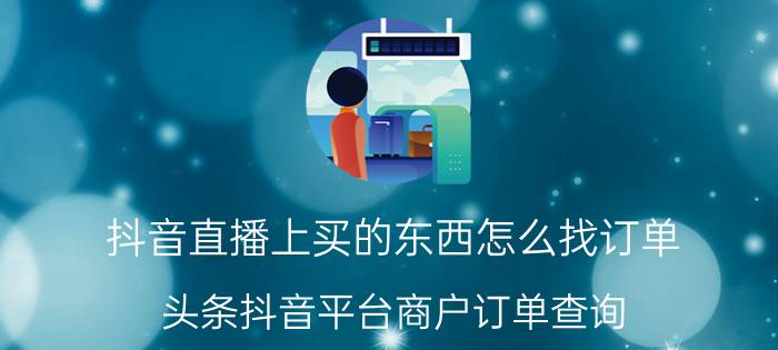 抖音直播上买的东西怎么找订单 头条抖音平台商户订单查询？